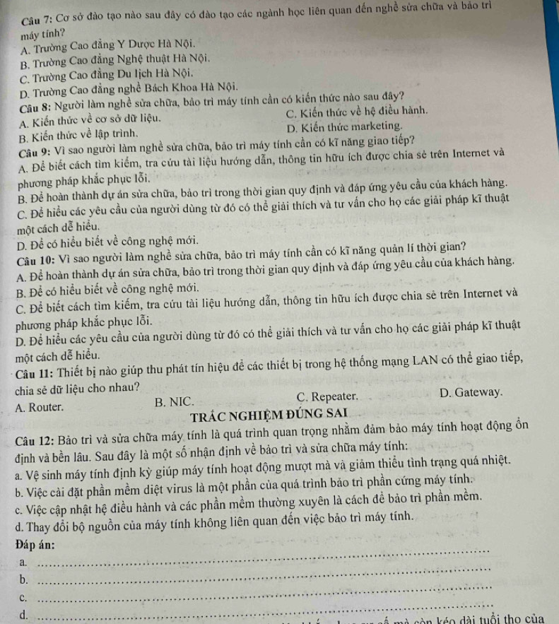 Cơ sở đào tạo nào sau đây có đào tạo các ngành học liên quan đến nghề sửa chữa và bảo trì
máy tính?
A. Trường Cao đẳng Y Dược Hà Nội.
B. Trường Cao đẳng Nghệ thuật Hà Nội.
C. Trường Cao đẳng Du Iịch Hà Nội.
D. Trường Cao đẳng nghề Bách Khoa Hà Nội.
Câu 8: Người làm nghề sửa chữa, bảo trì máy tính cần có kiến thức nào sau đây?
A. Kiến thức về cơ sở dữ liệu. C. Kiến thức về hệ điều hành.
B. Kiến thức về lập trình. D. Kiến thức marketing.
Cầu 9: Vì sao người làm nghề sửa chữa, bão trì máy tính cần có kĩ năng giao tiếp?
A. Để biết cách tìm kiểm, tra cứu tài liệu hướng dẫn, thông tin hữu ích được chia sẻ trên Internet và
phương pháp khắc phục lỗi,
B. Để hoàn thành dự án sửa chữa, bảo trì trong thời gian quy định và đáp ứng yêu cầu của khách hàng.
C. Để hiều các yêu cầu của người dùng từ đó có thể giải thích và tư vấn cho họ các giải pháp kĩ thuật
một cách dễ hiểu.
D. Để có hiểu biết về công nghệ mới.
Câu 10: Vì sao người làm nghề sửa chữa, bảo trì máy tính cần có kĩ năng quản lí thời gian?
A. Để hoàn thành dự án sửa chữa, bảo trì trong thời gian quy định và đáp ứng yêu cầu của khách hàng.
B. Để có hiểu biết về công nghệ mới.
C. Để biết cách tìm kiếm, tra cứu tài liệu hướng dẫn, thông tin hữu ích được chia sẻ trên Internet và
phương pháp khắc phục lỗi.
D. Để hiều các yêu cầu của người dùng từ đó có thể giải thích và tư vấn cho họ các giải pháp kĩ thuật
một cách dễ hiều.
Câu 11: Thiết bị nào giúp thu phát tín hiệu để các thiết bị trong hệ thống mạng LAN có thể giao tiếp,
chia sẻ dữ liệu cho nhau?
A. Router. B. NIC. C. Repeater. D. Gateway.
trÁC ngHIỆm đúng SAi
Câu 12: Bảo trì và sửa chữa máy tính là quá trình quan trọng nhằm đảm bảo máy tính hoạt động ổn
định và bền lâu. Sau đây là một số nhận định về bảo trì và sửa chữa máy tính:
a. Vệ sinh máy tính định kỳ giúp máy tính hoạt động mượt mà và giảm thiểu tình trạng quá nhiệt.
b. Việc cài đặt phần mềm diệt virus là một phần của quá trình bảo trì phần cứng máy tính.
c. Việc cập nhật hệ điều hành và các phần mềm thường xuyên là cách để bảo trì phần mềm.
d. Thay đổi bộ nguồn của máy tính không liên quan đến việc bảo trì máy tính.
Đáp án:
a.
_
_
b.
_
c.
d.
_
v à sòn kéo dài tuổi tho của