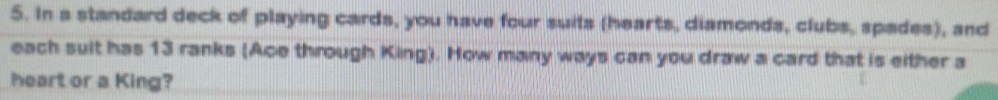 In a standard deck of playing cards, you have four suits (hearts, diamonds, clubs, spades), and 
each suit has 13 ranks (Ace through King). How many ways can you draw a card that is either a 
heart or a King?
