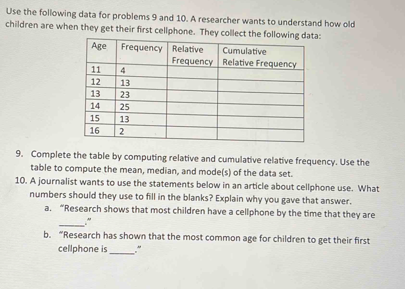 Use the following data for problems 9 and 10. A researcher wants to understand how old 
children are when they get their first cellphone. They collect the followi: 
9. Complete the table by computing relative and cumulative relative frequency. Use the 
table to compute the mean, median, and mode(s) of the data set. 
10. A journalist wants to use the statements below in an article about cellphone use. What 
numbers should they use to fill in the blanks? Explain why you gave that answer. 
a. “Research shows that most children have a cellphone by the time that they are 
_." 
b. “Research has shown that the most common age for children to get their first 
cellphone is_ ."