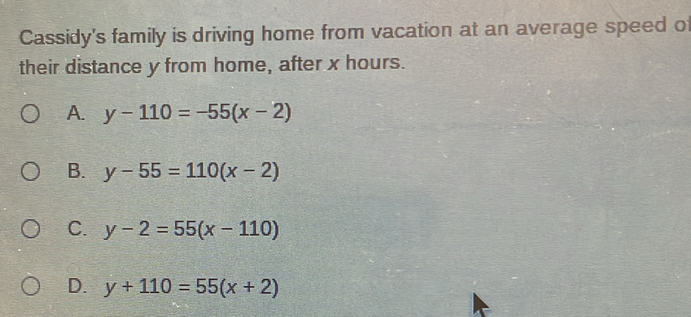 Cassidy's family is driving home from vacation at an average speed of
their distance y from home, after x hours.
A. y-110=-55(x-2)
B. y-55=110(x-2)
C. y-2=55(x-110)
D. y+110=55(x+2)