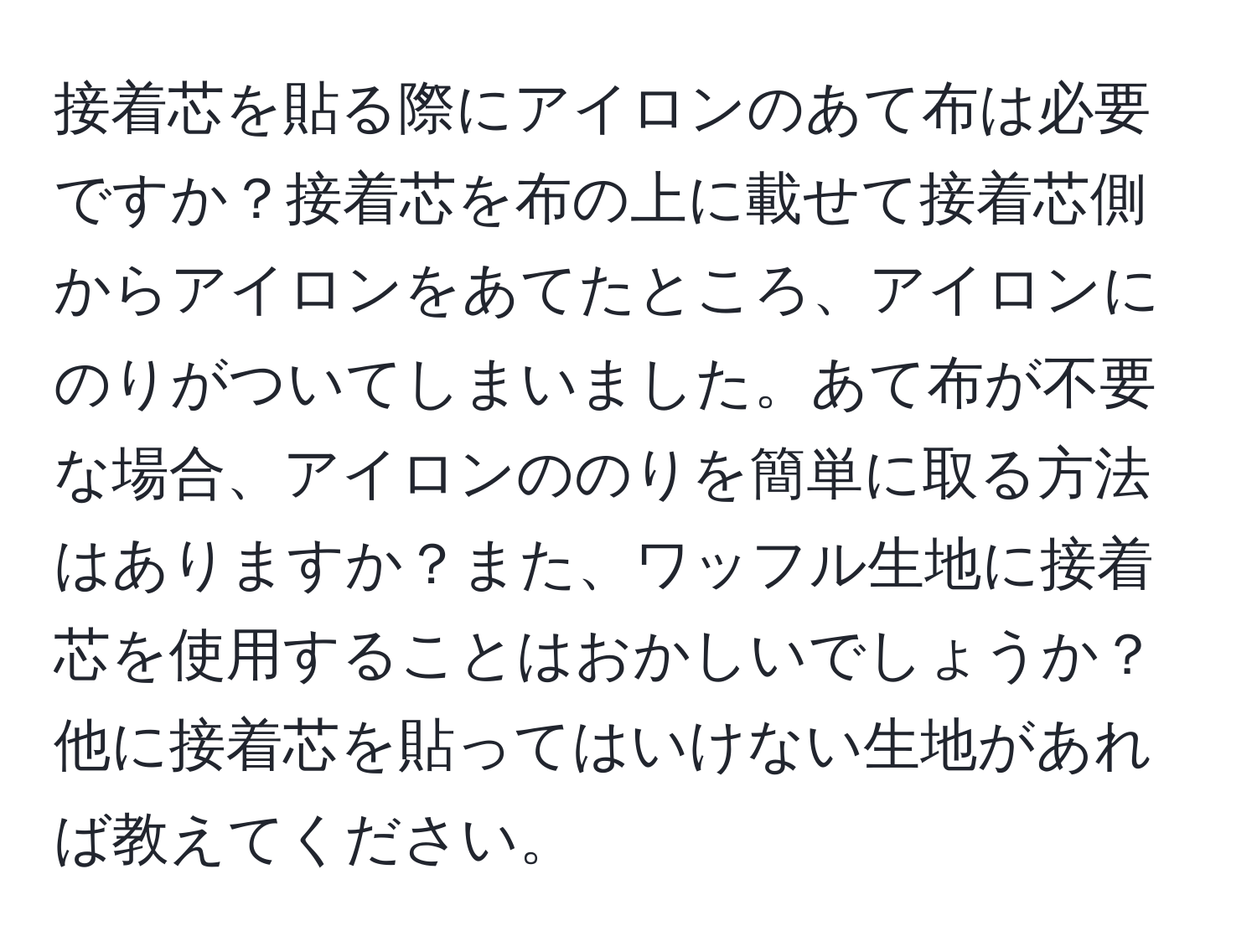 接着芯を貼る際にアイロンのあて布は必要ですか？接着芯を布の上に載せて接着芯側からアイロンをあてたところ、アイロンにのりがついてしまいました。あて布が不要な場合、アイロンののりを簡単に取る方法はありますか？また、ワッフル生地に接着芯を使用することはおかしいでしょうか？他に接着芯を貼ってはいけない生地があれば教えてください。