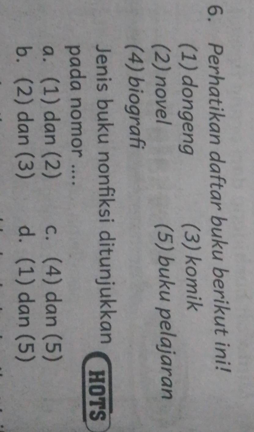 Perhatikan daftar buku berikut ini!
(1) dongeng (3) komik
(2) novel (5) buku pelajaran
(4) biografi
Jenis buku nonfiksi ditunjukkan HOTS
pada nomor ....
a. (1) dan (2) c. (4) dan (5)
b. (2) dan (3) d. (1) dan (5)