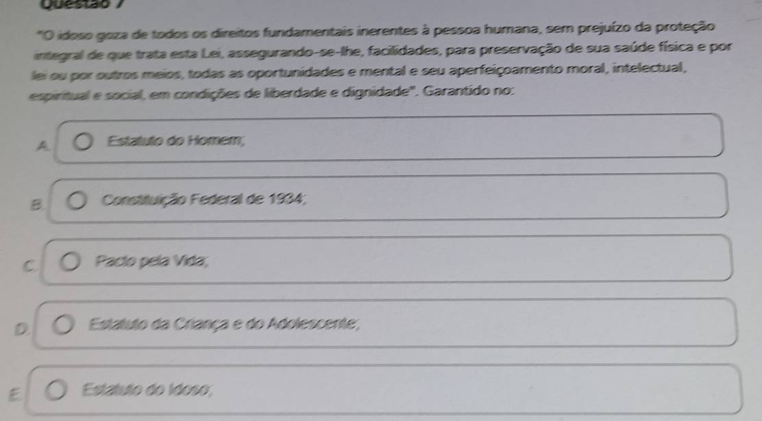 Questão
"O idoso goza de todos os direitos fundamentais inerentes à pessoa humana, sem prejuízo da proteção
integral de que trata esta Lei, assegurando-se-lhe, facilidades, para preservação de sua saúde física e por
lei ou por outros meios, todas as oportunidades e mental e seu aperfeiçoamento moral, intelectual,
espiritual e social, em condições de liberdade e dignidade". Garantido no:
A Estatuto do Homem;
B. Constituição Federal de 1934;
C Pacto pela Vida;
D Estatuto da Criança e do Adolescente;
E Estatuto do Idoso,