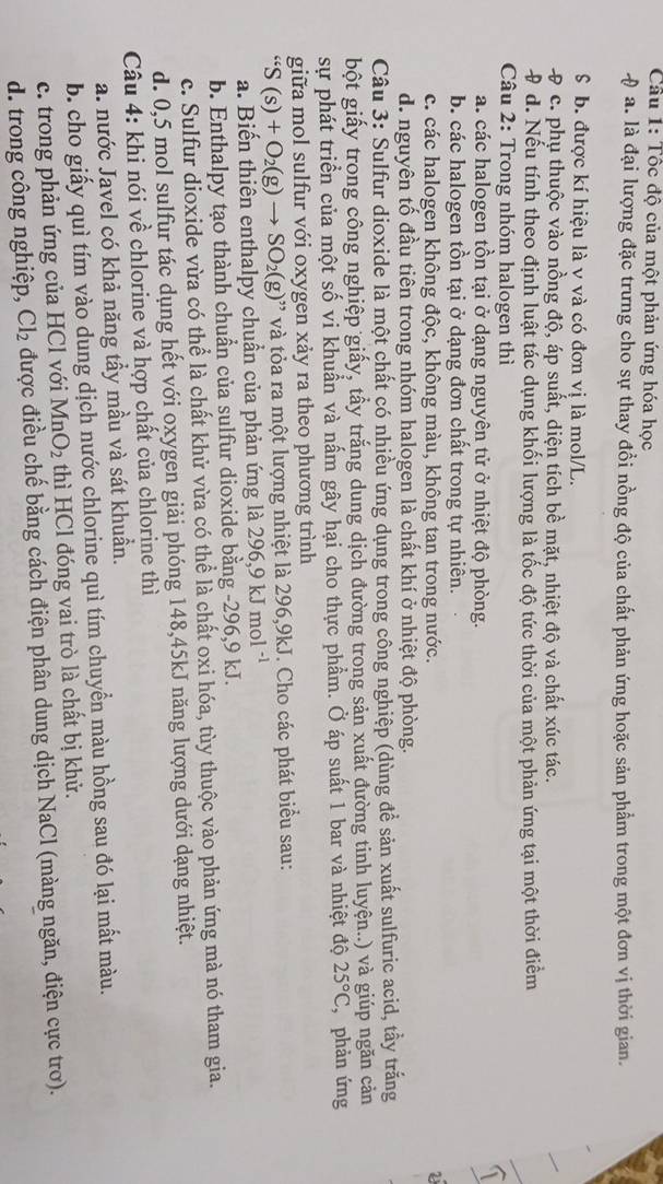 Cầu 1: Tốc độ của một phản ứng hóa học
0 a. là đại lượng đặc trừng cho sự thay đồi nồng độ của chất phản ứng hoặc sản phẩm trong một đơn vị thời gian.
$ b. được kí hiệu là v và có đơn vị là mol/L.
# c. phụ thuộc vào nồng độ, áp suất, diện tích bề mặt, nhiệt độ và chất xúc tác.
# d. Nếu tính theo định luật tác dụng khối lượng là tốc độ tức thời của một phản ứng tại một thời điểm
Câu 2: Trong nhóm halogen thì
a. các halogen tồn tại ở dạng nguyên tử ở nhiệt độ phòng.
T
b. các halogen tồn tại ở dạng đơn chất trong tự nhiên.
c. các halogen không độc, không màu, không tan trong nước. 2
d. nguyên tố đầu tiên trong nhóm halogen là chất khí ở nhiệt độ phòng.
Câu 3: Sulfur dioxide là một chất có nhiều ứng dụng trong công nghiệp (dùng để sản xuất sulfuric acid, tầy trắng
bột giấy trong công nghiệp giấy, tấy trắng dung dịch đường trong sản xuất đường tinh luyện..) và giúp ngăn cản
sự phát triển của một số vi khuẩn và nấm gây hại cho thực phẩm. Ở áp suất 1 bar và nhiệt độ 25°C , phản ứng
giữa mol sulfur với oxygen xảy ra theo phương trình
“S(s)+O_2(g)to SO_2(g)” và tỏa ra một lượng nhiệt là 296,9kJ. Cho các phát biểu sau:
a. Biến thiên enthalpy chuẩn của phản ứng là 1 296,9kJmol^(-1)
b. Enthalpy tạo thành chuẩn của sulfur dioxide bằng -296,9 kJ.
c. Sulfur dioxide vừa có thể là chất khử vừa có thể là chất oxi hóa, tùy thuộc vào phản ứng mà nó tham gia.
d. 0,5 mol sulfur tác dụng hết với oxygen giải phóng 148,45kJ năng lượng dưới dạng nhiệt.
Câu 4: khi nói về chlorine và hợp chất của chlorine thì
a. nước Javel có khả năng tầy mầu và sát khuần.
b. cho giấy quì tím vào dung dịch nước chlorine quì tím chuyển màu hồng sau đó lại mất màu.
c. trong phản ứng của HCl với MnO_2 thì HCl đóng vai trò là chất bị khử.
d. trong công nghiệp, Cl_2 được điều chế bằng cách điện phân dung dịch NaCl (màng ngăn, điện cực trơ).