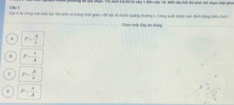 Miu pường sã lựa chọn. Thí sinh trả lời từ câu 1 đến câu 18. Mỗi câu hỏi thí sinh chỉ chọn một phưm
Câu 1
Gọi A là công mà một lực đã sinh ra trong thời gian t để vật đi được quống đường s. Công suất được xác định bằng biểu thức
_
Chọn một đáp án đũng_
A P= A/t .
B P= t/A .
C P= A/s .
D P= s/A .