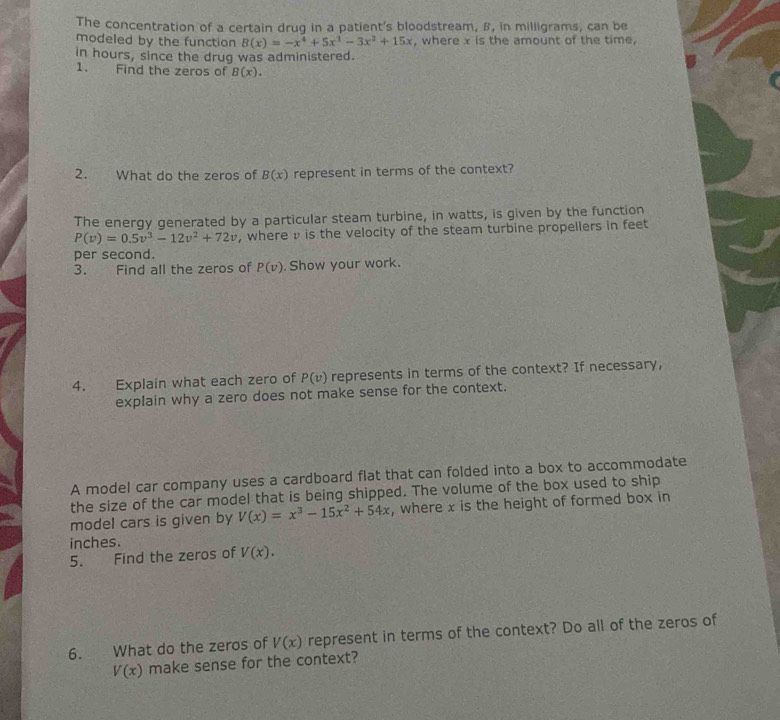 The concentration of a certain drug in a patient's bloodstream, B, in milligrams, can be 
modeled by the function B(x)=-x^4+5x^3-3x^2+15x , where x is the amount of the time, 
in hours, since the drug was administered. 
1. Find the zeros of B(x). 
2. What do the zeros of B(x) represent in terms of the context? 
The energy generated by a particular steam turbine, in watts, is given by the function
P(v)=0.5v^3-12v^2+72v , where v is the velocity of the steam turbine propellers in feet
per second. 
3. Find all the zeros of P(v). Show your work. 
4. Explain what each zero of P(v) represents in terms of the context? If necessary, 
explain why a zero does not make sense for the context. 
A model car company uses a cardboard flat that can folded into a box to accommodate 
the size of the car model that is being shipped. The volume of the box used to ship 
model cars is given by V(x)=x^3-15x^2+54x , where x is the height of formed box in
inches. 
5. Find the zeros of V(x). 
6. What do the zeros of V(x) represent in terms of the context? Do all of the zeros of
V(x) make sense for the context?