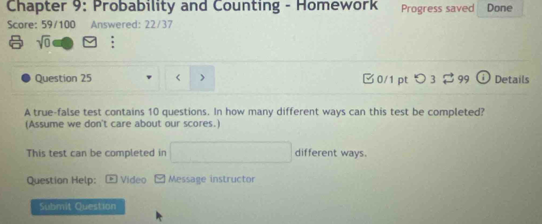 Chapter 9: Probability and Counting - Homework Progress saved Done 
Score: 59/100 Answered: 22/37 
a sqrt(0)
Question 25 < 7 □0/1 ptつ 3 99 Details 
A true-false test contains 10 questions. In how many different ways can this test be completed? 
(Assume we don't care about our scores.) 
This test can be completed in° different ways. 
Question Help: Video Message instructor 
Submit Question