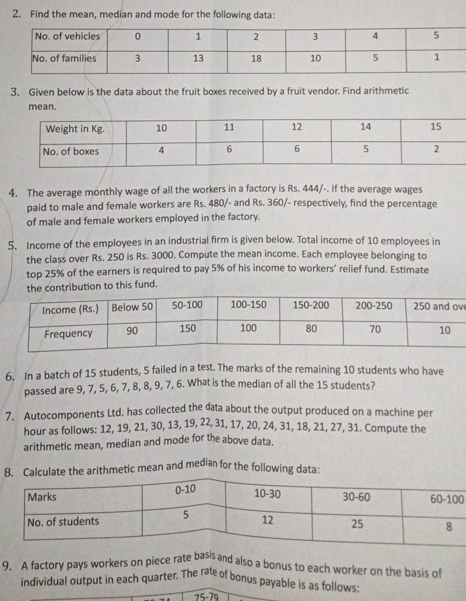 Find the mean, median and mode for the following data: 
3. Given below is the data about the fruit boxes received by a fruit vendor. Find arithmetic 
mean. 
4. The average monthly wage of all the workers in a factory is Rs. 444/-. If the average wages 
paid to male and female workers are Rs. 480 /- and Rs. 360 /- respectively, find the percentage 
of male and female workers employed in the factory. 
5. Income of the employees in an industrial firm is given below. Total income of 10 employees in 
the class over Rs. 250 is Rs. 3000. Compute the mean income. Each employee belonging to 
top 25% of the earners is required to pay 5% of his income to workers' relief fund. Estimate 
the contribution to this fund. 
6. In a batch of 15 students, 5 failed in a test. The marks of the remaining 10 students who have 
passed are 9, 7, 5, 6, 7, 8, 8, 9, 7, 6. What is the median of all the 15 students? 
7. Autocomponents Ltd. has collected the data about the output produced on a machine per 
hour as follows: 12, 19, 21, 30, 13, 19, 22, 31, 17, 20, 24, 31, 18, 21, 27, 31. Compute the 
arithmetic mean, median and mode for the above data. 
te the arithmetic mean and median for the following data: 
0 
9, A factory pays workers on piece rate basis and also a bonus to each worker on the basis of 
individual output in each quarter. The rate of bonus payable is as follows:
75-79