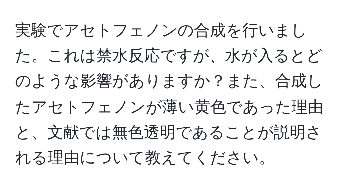 実験でアセトフェノンの合成を行いました。これは禁水反応ですが、水が入るとどのような影響がありますか？また、合成したアセトフェノンが薄い黄色であった理由と、文献では無色透明であることが説明される理由について教えてください。