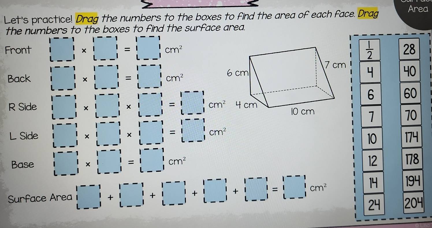 Area 
Let's practice! Drag the numbers to the boxes to find the area of each face. Drag 
the numbers to the boxes to find the surface area. 
Front □ * □ =□  L-1&end(bmatrix)^(--1)=□ cm^2  1/2  28 
Back □ * □ =beginvmatrix --1 1&1 --1endvmatrix * beginvmatrix --1 1=1&1 L--1endvmatrix cm^2
4 40
R Side □ * □ * beginvmatrix --1&1--1 1&1&1&1 --1&1--1endvmatrix =beginvmatrix --1 1&1 --1endvmatrix cm^24cm
6 60
1 70
L Side □ * □ * beginvmatrix --1m^2 174
10
12 
Base □ * □ =-1 l--1endarray =beginvmatrix --1 |* 1 --1endarray =beginvmatrix --1 1 L--1endvmatrix cm^2 178 
Surface Area |beginarrayr |□ +1&|-1endarray 1 |--1|+|^--1|+|□ |+|□ |+|□ |=|□ | |--||+|□ |+|□ |=|□ |cm^2
14 194
24 204