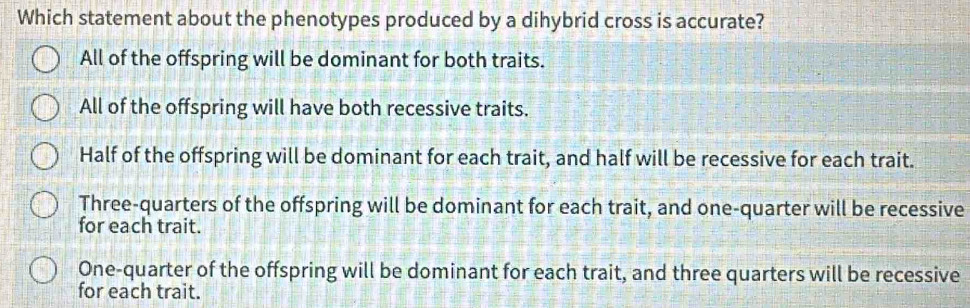 Which statement about the phenotypes produced by a dihybrid cross is accurate?
All of the offspring will be dominant for both traits.
All of the offspring will have both recessive traits.
Half of the offspring will be dominant for each trait, and half will be recessive for each trait.
Three-quarters of the offspring will be dominant for each trait, and one-quarter will be recessive
for each trait.
One-quarter of the offspring will be dominant for each trait, and three quarters will be recessive
for each trait.