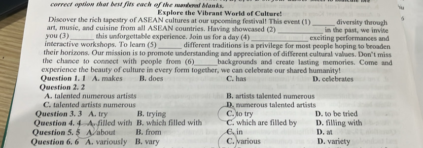 correct option that best fits each of the numbered blanks. Yu
Explore the Vibrant World of Culture!
Discover the rich tapestry of ASEAN cultures at our upcoming festival! This event (1) _diversity through
art, music, and cuisine from all ASEAN countries. Having showcased (2)_ in the past, we invite
you (3)_ this unforgettable experience. Join us for a day (4) _exciting performances and
interactive workshops. To learn (5) _different traditions is a privilege for most people hoping to broaden
their horizons. Our mission is to promote understanding and appreciation of different cultural values. Don’t miss
the chance to connect with people from (6)_ backgrounds and create lasting memories. Come and
experience the beauty of culture in every form together, we can celebrate our shared humanity!
Question 1. 1 A. makes B. does C. has D. celebrates
Question 2. 2
A. talented numerous artists B. artists talented numerous
C. talented artists numerous D. numerous talented artists
Question 3. 3 A. try B. trying C. to try D. to be tried
Question 4. 4 A. filled with B. which filled with C. which are filled by D. filling with
Question 5. 5 A. about B. from C in D. at
Question 6. 6 A. variously B. vary C. various D. variety