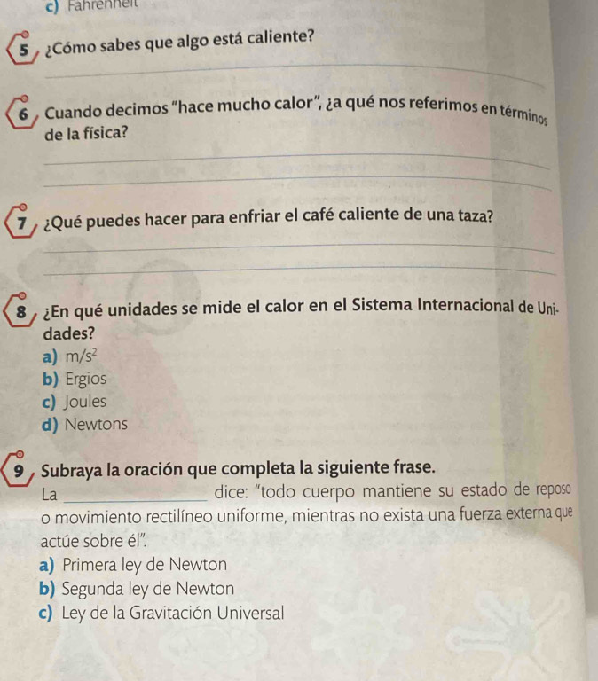 Fahrenneit
5 ¿Cómo sabes que algo está caliente?
_
6 Cuando decimos “hace mucho calor”, ¿a qué nos referimos en términos
de la física?
_
_
7 ¿Qué puedes hacer para enfriar el café caliente de una taza?
_
_
8 ¿En qué unidades se mide el calor en el Sistema Internacional de Uni-
dades?
a) m/s^2
b) Ergios
c) Joules
d) Newtons
9 , Subraya la oración que completa la siguiente frase.
La _dice: “todo cuerpo mantiene su estado de reposo
o movimiento rectilíneo uniforme, mientras no exista una fuerza externa que
actúe sobre él''.
a) Primera ley de Newton
b) Segunda ley de Newton
c) Ley de la Gravitación Universal