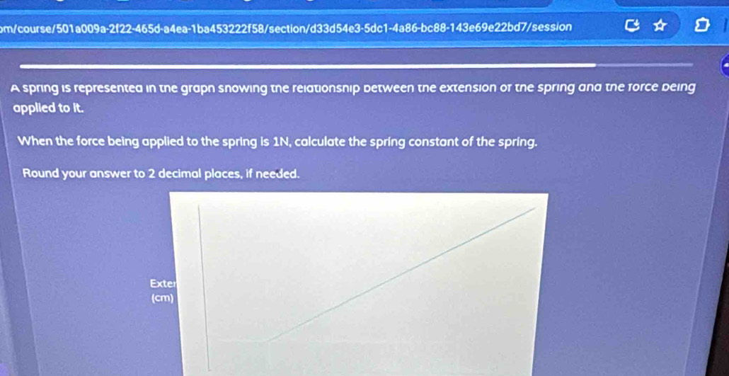 bm/course/501a009a-2f22-465d-a4ea-1ba453222f58/section/d33d54e3-5dc1-4a86-bc88-143e69e22bd7/session 
A spring is representea in the grapn snowing the relationsnip between the extension or the spring and the force deing 
applied to it. 
When the force being applied to the spring is 1N, calculate the spring constant of the spring. 
Round your answer to 2 decimal places, if needed.