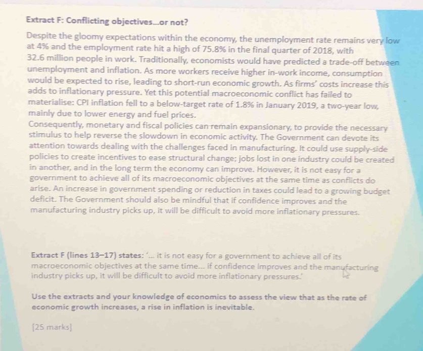 Extract F: Conflicting objectives...or not? 
Despite the gloomy expectations within the economy, the unemployment rate remains very low 
at 4% and the employment rate hit a high of 75.8% in the final quarter of 2018, with
32.6 million people in work. Traditionally, economists would have predicted a trade-off between 
unemployment and inflation. As more workers receive higher in-work income, consumption 
would be expected to rise, leading to short-run economic growth. As firms’ costs increase this 
adds to inflationary pressure. Yet this potential macroeconomic conflict has failed to 
materialise: CPI inflation fell to a below-target rate of 1.8% in January 2019, a two-year low, 
mainly due to lower energy and fuel prices. 
Consequently, monetary and fiscal policies can remain expansionary, to provide the necessary 
stimulus to help reverse the slowdown in economic activity. The Government can devote its 
attention towards dealing with the challenges faced in manufacturing. It could use supply-side 
policies to create incentives to ease structural change; jobs lost in one industry could be created 
in another, and in the long term the economy can improve. However, it is not easy for a 
government to achieve all of its macroeconomic objectives at the same time as conflicts do 
arise. An increase in government spending or reduction in taxes could lead to a growing budget 
deficit. The Government should also be mindful that if confidence improves and the 
manufacturing industry picks up, it will be difficult to avoid more inflationary pressures. 
Extract F (lines 13-17) states: ‘... it is not easy for a government to achieve all of its 
macroeconomic objectives at the same time... if confidence improves and the manufacturing 
industry picks up, it will be difficult to avoid more inflationary pressures.' 
Use the extracts and your knowledge of economics to assess the view that as the rate of 
economic growth increases, a rise in inflation is inevitable. 
[25 marks]