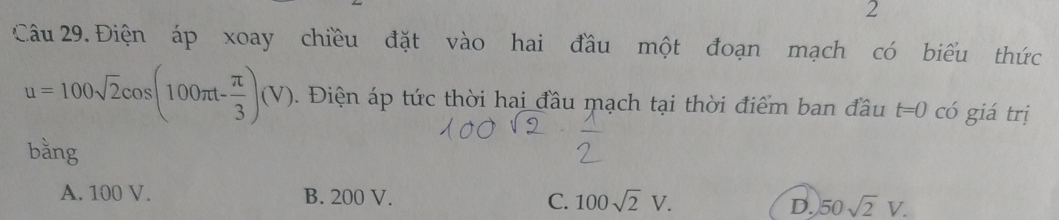 Điện áp xoay chiều đặt vào hai đầu một đoạn mạch có biểu thức
u=100sqrt(2)cos (100π t- π /3 )(V). Điện áp tức thời hai đầu mạch tại thời điểm ban đầu t=0 có giá trị
bằng
A. 100 V. B. 200 V. C. 100sqrt(2)V. 50sqrt(2)V. 
D.