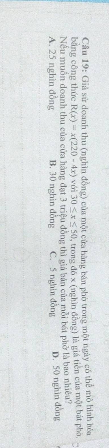 Giả sử doanh thu (nghìn đồng) của một cửa hàng bán phở trong một ngày có thể mô hình hóa
bằng công thức R(x)=x(220-4x) với 30≤ x≤ 50 , trong đó x (nghìn đồng) là giá tiền của một bát phò.
Nếu muốn doanh thu của cửa hàng đạt 3 triệu đồng thì giá bán của mỗi bát phở là bao nhiêu?
A. 25 nghìn đồng B. 30 nghìn đồng C. 5 nghìn đồng
D. 50 nghìn đồng