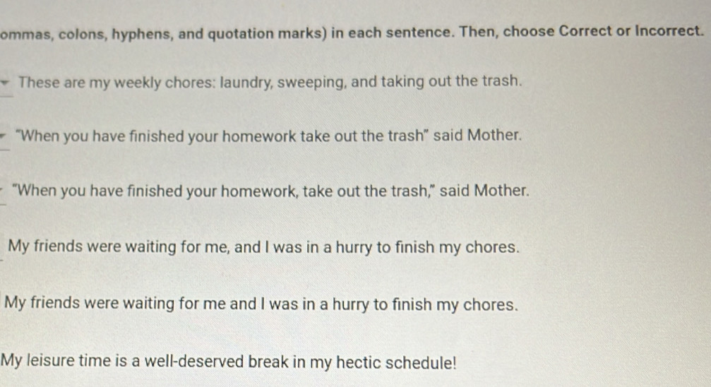 ommas, colons, hyphens, and quotation marks) in each sentence. Then, choose Correct or Incorrect. 
These are my weekly chores: laundry, sweeping, and taking out the trash. 
“When you have finished your homework take out the trash” said Mother. 
"When you have finished your homework, take out the trash," said Mother. 
My friends were waiting for me, and I was in a hurry to finish my chores. 
My friends were waiting for me and I was in a hurry to finish my chores. 
My leisure time is a well-deserved break in my hectic schedule!