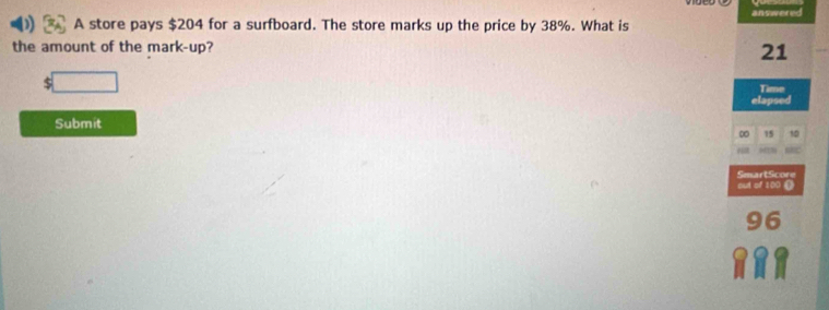 A store pays $204 for a surfboard. The store marks up the price by 38%. What is answered 
the amount of the mark-up?
21
$
Time 
Submit 
∞ 15 10
SmartScore 
out of 100.