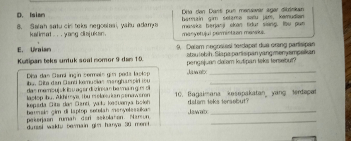 D. Isian Dita dan Danti pun menawar agar diizinkan
bermain gim selama satu jam, kemudian
8. Salah satu ciri teks negosiasi, yaitu adanya mereka berjanji akan tidur siang. Ibu pun
kalimat . . . yang diajukan. menyetujui permintaan mereka.
E. Uraian 9. Dalam negosiasi terdapat dua orang partisipan
atau lebih. Siapa partisipan yang menyampaikan
Kutipan teks untuk soal nomor 9 dan 10.
pengajuan dalam kutipan teks tersebut?
Dita dan Danti ingin bermain gim pada laptop Jawab:_
ibu. Dita dan Danti kemudian menghampiri ibu_
dan membujuk ibu agar diizinkan bermain gim di
laptop ibu. Akhirnya, Ibu melakukan penawaran 10. Bagaimana kesepakatan yang terdapat
kepada Dita dan Danti, yaitu keduanya boleh dalam teks tersebut?
bermain gim di laptop setelah menyelesaikan Jawab:_
pekerjaan rumah dari sekolahan. Namun,_
durasi waktu bermain gim hanya 30 menit.