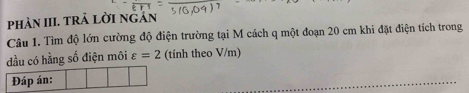 phản III. trả lời ngán 
Câu 1. Tìm độ lớn cường độ điện trường tại M cách q một đoạn 20 cm khi đặt điện tích trong 
đầu có hằng số điện môi varepsilon =2 (tính theo V/m)