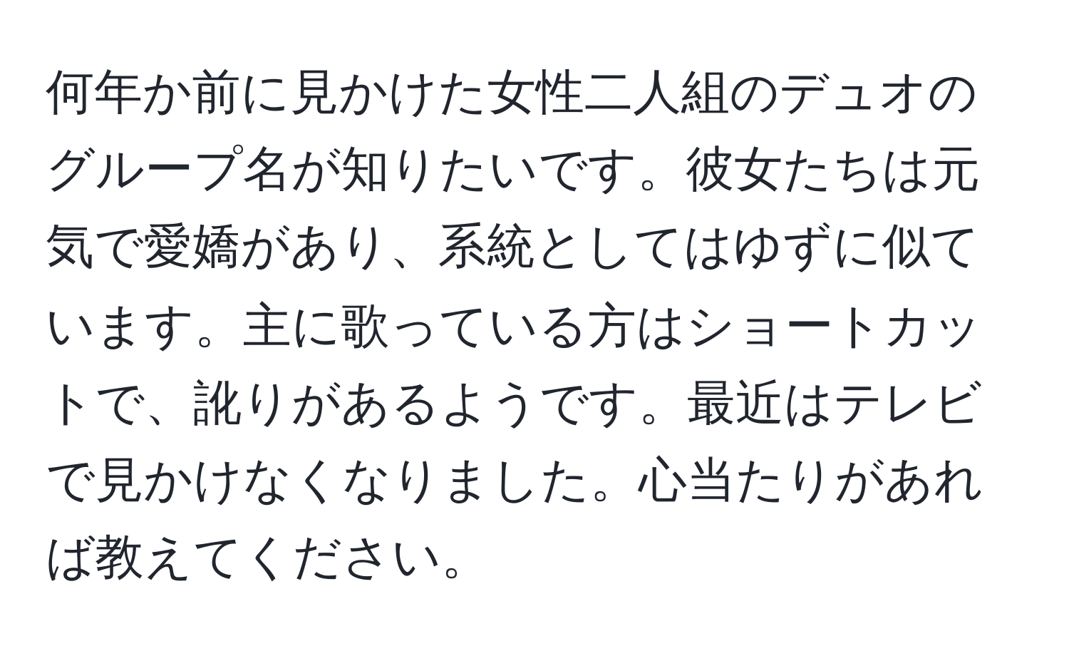 何年か前に見かけた女性二人組のデュオのグループ名が知りたいです。彼女たちは元気で愛嬌があり、系統としてはゆずに似ています。主に歌っている方はショートカットで、訛りがあるようです。最近はテレビで見かけなくなりました。心当たりがあれば教えてください。