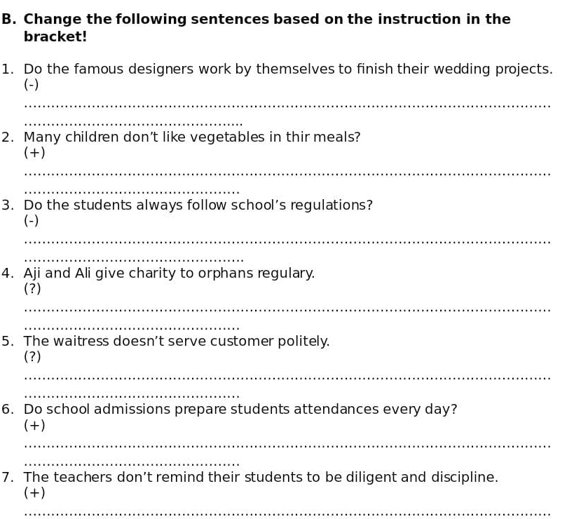 Change the following sentences based on the instruction in the 
bracket! 
1. Do the famous designers work by themselves to finish their wedding projects. 
(-) 
_ 
_ 
2. Many children don't like vegetables in thir meals? 
(+) 
_ 
_ 
3. Do the students always follow school’s regulations? 
(-) 
_ 
_ 
4. Aji and Ali give charity to orphans regulary. 
(?) 
_ 
_ 
5. The waitress doesn’t serve customer politely. 
(?) 
_ 
_ 
6. Do school admissions prepare students attendances every day? 
(+) 
_ 
_ 
7. The teachers don’t remind their students to be diligent and discipline. 
(+) 
_