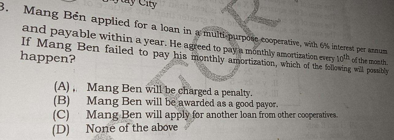 ay City
3. Mang Bén applied for a loan in a multi-purpose cooperative, with 6% interest per annum
and payable within a year. He agreed to pay a monthly amortization every 10^(th) of the month.
happen? If Mang Ben failed to pay his monthly amortization, which of the following will possibly
(A), Mang Ben will be charged a penalty.
(B) Mang Ben will be awarded as a good payor.
(C) Mang Ben will apply for another loan from other cooperatives.
(D) None of the above