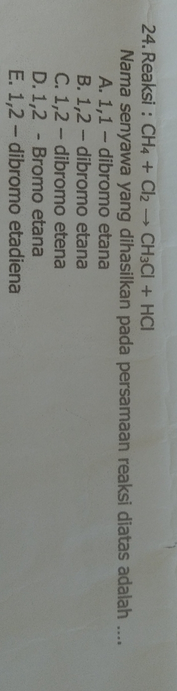 Reaksi : CH_4+Cl_2to CH_3Cl+HCl
Nama senyawa yang dihasilkan pada persamaan reaksi diatas adalah ....
A. 1, 1 - dibromo etana
B. 1, 2 - dibromo etana
C. 1, 2 - dibromo etena
D. 1, 2 - Bromo etana
E. 1, 2 - dibromo etadiena