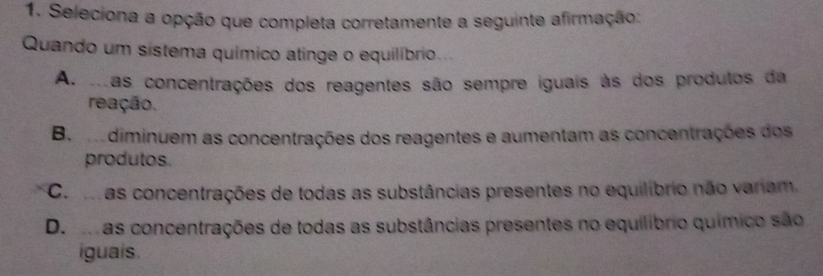 Seleciona a opção que completa corretamente a seguinte afirmação:
Quando um sistema químico atinge o equilíbrio.
As mas concentrações dos reagentes são sempre iguais às dos produtos da
reação.
B. m diminuem as concentrações dos reagentes e aumentam as concentrações dos
produtos
Co mas concentrações de todas as substâncias presentes no equilíbrio não variam.
D. mas concentrações de todas as substâncias presentes no equilíbrio químico são
iguais.