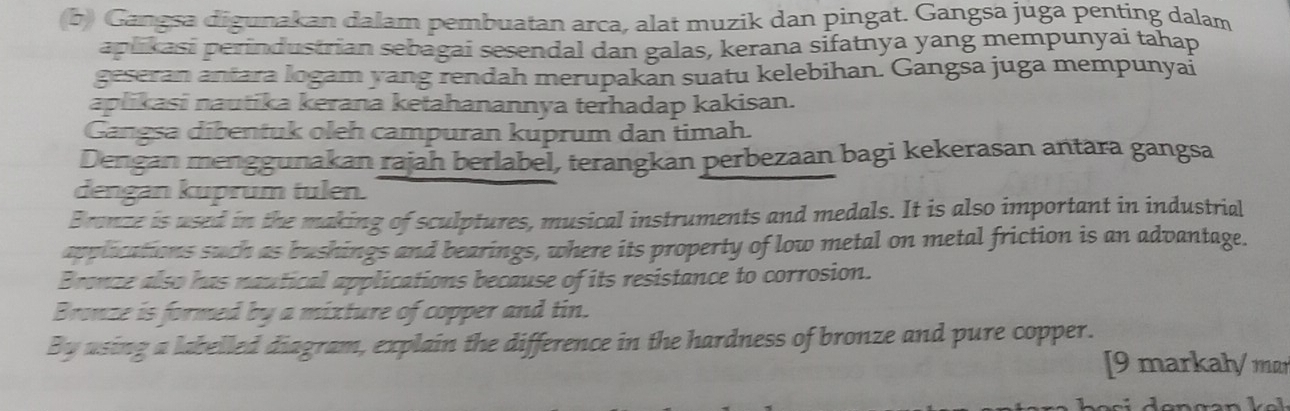 Gangsa digunakan dalam pembuatan arca, alat muzik dan pingat. Gangsa juga penting dalam 
aplikasi perindustrian sebagai sesendal dan galas, kerana sifatnya yang mempunyai tahap 
geseran antara logam yang rendah merupakan suatu kelebihan. Gangsa juga mempunyai 
aplikasi nautika kerana ketahanannya terhadap kakisan. 
Gangsa dibentuk oleh campuran kuprum dan timah. 
Dengan menggunakan rajah berlabel, terangkan perbezaan bagi kekerasan antara gangsa 
dengan kuprum tulen. 
Branze is used in the making of sculptures, musical instruments and medals. It is also important in industrial 
applications such as bushings and bearings, where its property of low metal on metal friction is an advantage. 
Bronze also has nautical applications because of its resistance to corrosion. 
Bronze is formed by a mixture of copper and tin. 
By using a labelled diagram, explain the difference in the hardness of bronze and pure copper. 
[9 markał/ m