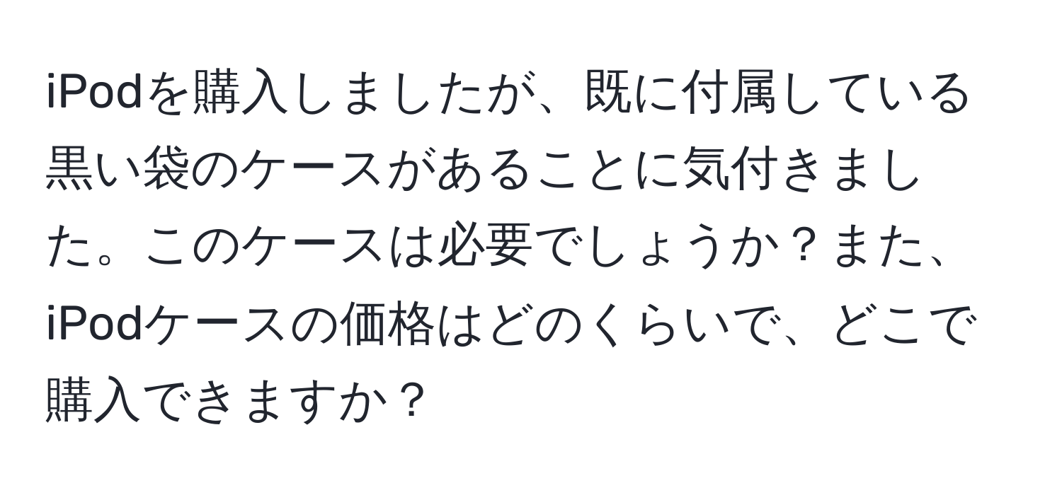 iPodを購入しましたが、既に付属している黒い袋のケースがあることに気付きました。このケースは必要でしょうか？また、iPodケースの価格はどのくらいで、どこで購入できますか？
