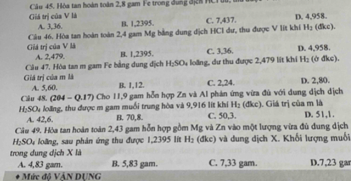 Hòa tan hoàn toàn 2,8 gam Fe trong dung địcn HCr u, t
Giá trị của V là D. 4,958.
A. 3, 36. B. 1,2395. C. 7,437.
Câu 46. Hòa tan hoàn toàn 2,4 gam Mg bằng dung dịch HCl dư, thu được V lít khí H_2 (đkc).
Giá trị của V là
A. 2,479. B. 1,2395. C. 3,36. D. 4,958.
Cầu 47. Hòa tan m gam Fe bằng dung địch H_2SO_4 loãng, dư thu được 2,479 lít khí H_2 (ở đkc).
Giá trị của m là
A. 5,60. B. 1, 12. C. 2, 24. D. 2,80.
Câu 48. (204-Q.17) Cho 11,9 gam hỗn hợp Zn và Al phản ứng vừa đủ với dung dịch dịch
H_2SO_4 loãng, thu được m gam muối trung hòa và 9,916 lít khí H_2 (đkc). Giá trị của m là
A. 42, 6. B. 70, 8. C. 50, 3. D. 51, 1.
Câu 49. Hòa tan hoàn toàn 2,43 gam hỗn hợp gồm Mg và Zn vào một lượng vừa đủ dung dịch
H_2SO_4 loãng, sau phản ứng thu được 1,2395 lít H_2 (đkc) và dung dịch X. Khối lượng muối
trong dung dịch X là
A. 4,83 gam. B. 5,83 gam. C. 7,33 gam. D. 7,23 gar
Mức độ VÁN DUNG