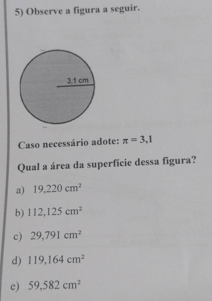 Observe a figura a seguir.
Caso necessário adote: π =3,1
Qual a área da superfície dessa figura?
a) 19,220cm^2
b) 112,125cm^2
c) 29,791cm^2
d) 119,164cm^2
e) 59,582cm^2