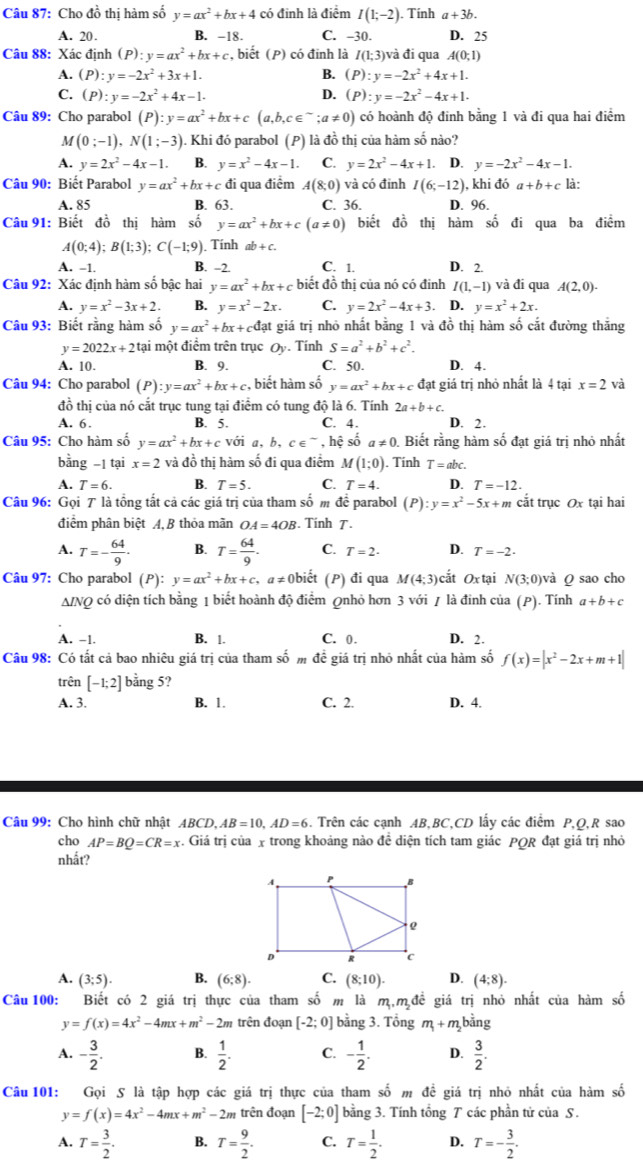 Cho đồ thị hàm số y=ax^2+bx+4 có đinh là điểm I(1;-2). Tính a+3b.
A. 20. B. -18. C. -30. D. 25
Câu 88: Xác định (P):y=ax^2+bx+c , biết (P) có đinh là I(1;3) và đi qua A(0;1)
A. (P):y=-2x^2+3x+1. B. (P):y=-2x^2+4x+1.
C. (P):y=-2x^2+4x-1. D. (P):y=-2x^2-4x+1.
Câu 89: Cho parabol (P):y=ax^2+bx+c(a,b,c∈^(sim);a!= 0) có hoành độ đinh bằng 1 và đi qua hai điểm
M (0;-1),N(1;-3). Khi đó parabol (P) là đồ thị của hàm số nào?
A. y=2x^2-4x-1. B. y=x^2-4x-1. C. y=2x^2-4x+1.. D. y=-2x^2-4x-1.
Câu 90: Biết Parabol y=ax^2+bx+c đi qua điểm A(8;0) và có đỉnh I(6;-12), kh idoa+b+c là:
A. 85 B. 63. C. 36. D. 96.
Câu 91: Biết đồ thị hàm số y=ax^2+bx+c(a!= 0) biết đồ thị hàm số đi qua ba điểm
A(0;4);B(1;3);C(-1;9). Tính ab+c.
A. -1. B. -2. C. 1. D. 2.
Câu 92: Xác định hàm số bậc hai y=ax^2+bx+c biết đồ thị của nó có đinh I(1,-1) và đi qua A(2,0).
A. y=x^2-3x+2. B. y=x^2-2x. C. y=2x^2-4x+3. D. y=x^2+2x.
Câu 93: Biết rằng hàm số y=ax^2+bx+cdat giá trị ị nhỏ nhất bằng 1 và đồ thị hàm số cắt đường thắng
y=2022x+2ta li một điểm trên trục Oy. Tính S=a^2+b^2+c^2.
A. 10. B. 9. C. 50. D. 4.
Câu 94: Cho parabol (P) :y=ax^2+bx+c , biết hàm số y=ax^2+bx+c đạt giá trị nhỏ nhất là 4 tại x=2 và
đồ thị của nó cắt trục tung tại điểm có tung độ là 6. Tính 2a+b+c.
A. 6. B. 5. C. 4. D. 2.
Câu 95: Cho hàm số y=ax^2+bx+c với a, b, c∈^(sim) , hệ số a!= 0 0. Biết rằng hàm số đạt giá trị nhỏ nhất
bằng -1 tại x=2 và đồ thị hàm số đi qua điểm M (1;0). Tính T=abc.
A. T=6. B. T=5. C. T=4. D. T=-12.
Câu 96: Gọi 7 là tổng tắt cả các giá trị của tham số m đề parabol (P):y=x^2-5x+m cắt trục Ox tại hai
điểm phân biệt A,B thỏa mãn OA=4OB.  Tính 7.
A. T=- 64/9 · B. T= 64/9 . C. T=2. D. T=-2.
Câu 97: Cho parabol (P): y=ax^2+bx+c,a!= 0 biết (P) đi qua M(4;3) cắt O3 tại N(3;0) và Q sao cho
ΔINQ có diện tích bằng 1 biết hoành độ điểm Qnhỏ hơn 3 với 1 là đinh của (P). Tính a+b+c
A. -1. B. 1. C. 0. D. 2.
Câu 98: Có tất cả bao nhiêu giá trị của tham số m đề giá trị nhỏ nhất của hàm số f(x)=|x^2-2x+m+1|
trên [-1;2] bằng 5?
A. 3. B. 1. C. 2. D. 4.
Câu 99: Cho hình chữ nhật ABCD, AB=10,AD=6. Trên các cạnh AB,BC,CD lấy các điểm P,Q,R sao
cho AP=BQ=CR=x. Giá trị của x trong khoảng nào đề diện tích tam giác PQR đạt giá trị nhỏ
nhất?
A. (3;5). B. (6;8). C. (8;10). D. (4:8).
Câu 100: Biết có 2 giá trị thực của tham số m là m,m đề giá trị nhỏ nhất của hàm số
y=f(x)=4x^2-4mx+m^2-2m trên đoạn [-2;0] bằng 3. Tổng m_1+m_2 bǎ ng
A. - 3/2 . B.  1/2 . C. - 1/2 . D.  3/2 .
Câu 101: Gọi S là tập hợp các giá trị thực của tham số m đề giá trị nhỏ nhất của hàm số
y=f(x)=4x^2-4mx+m^2-2m trên đoạn [-2;0] bằng 3. Tính tổng T các phần tử của S.
A. T= 3/2 . B. T= 9/2 . C. T= 1/2 . D. T=- 3/2 .