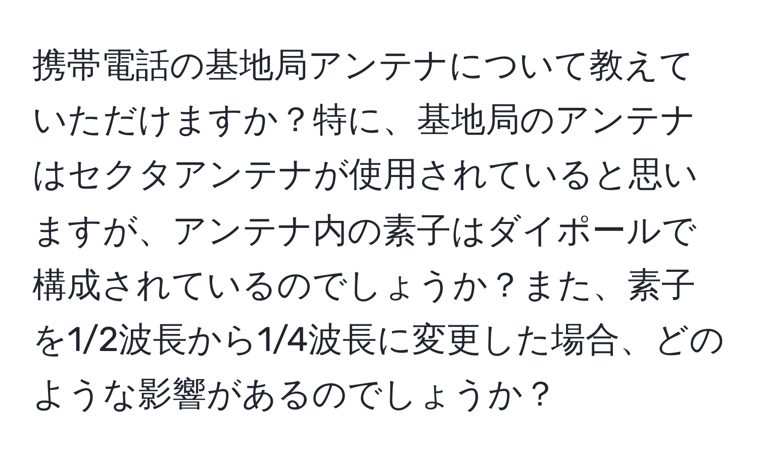 携帯電話の基地局アンテナについて教えていただけますか？特に、基地局のアンテナはセクタアンテナが使用されていると思いますが、アンテナ内の素子はダイポールで構成されているのでしょうか？また、素子を1/2波長から1/4波長に変更した場合、どのような影響があるのでしょうか？