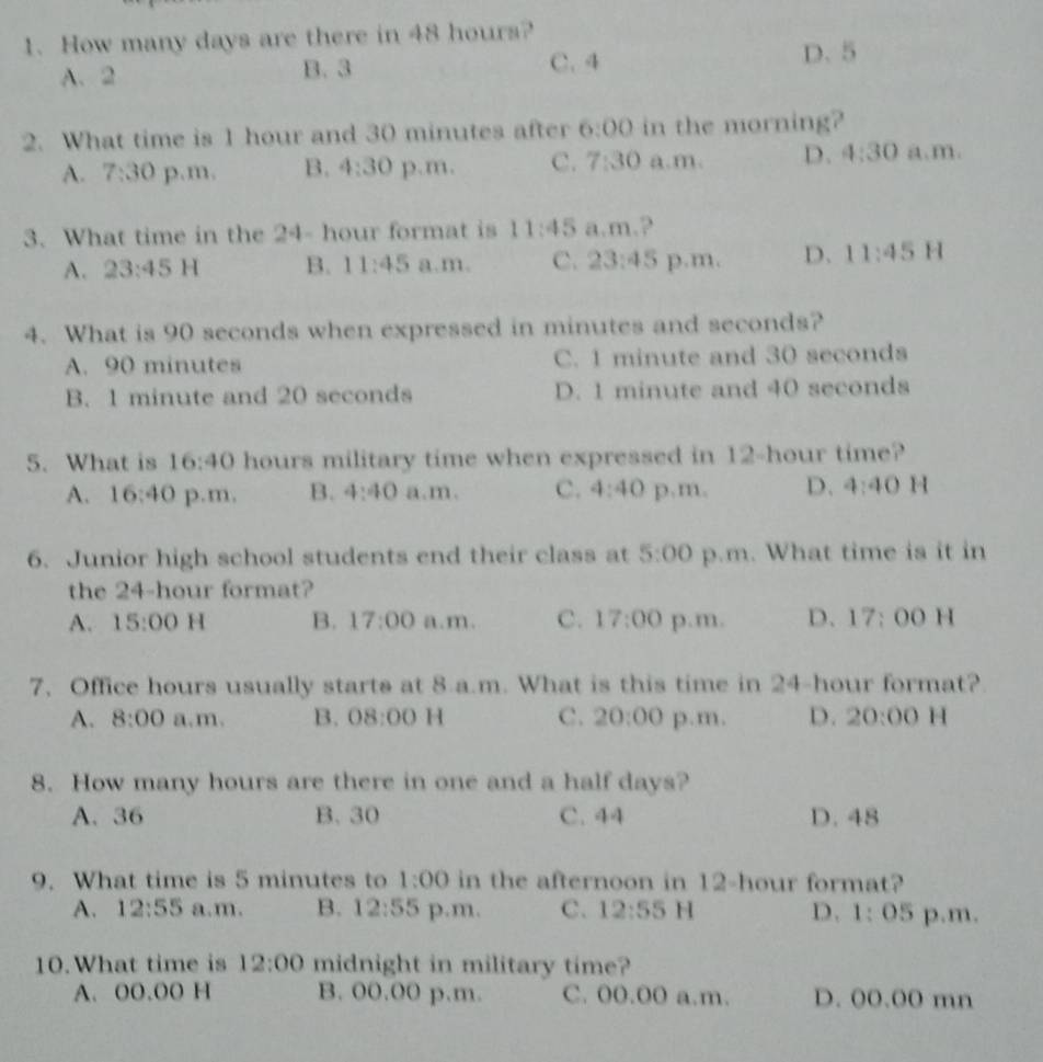 How many days are there in 48 hours?
A. 2 B. 3 C. 4 D. 5
2. What time is 1 hour and 30 minutes after 6:00 in the morning?
A. 7:30 p.m, B. 4:30 p.m. C. 7:30 a.m. D. 4:30 a.m.
3. What time in the 24- hour format is 11:45 a.m.?
A. 23:45 H B. 11:45 a.m. C. 23:45 p.m. D. 11:45 H
4. What is 90 seconds when expressed in minutes and seconds?
A. 90 minutes C. 1 minute and 30 seconds
B. 1 minute and 20 seconds D. 1 minute and 40 seconds
5. What is 16:40 hours military time when expressed in 12-hour time?
A. 16:40 p.m. B. 4:40 a.m. C. 4:40 p,m, D. 4:40 1
6. Junior high school students end their class at 5:00 p.m. What time is it in
the 24-hour format?
A. 15:00 H B. 17:00 a.m. C. 17:00 p.m. D、 17:00 1 
7. Office hours usually starts at 8 a.m. What is this time in 24-hour format?
A. 8:00 a.m. B. 08:00 H C. 20:00 p.m. D. 20:00 H
8. How many hours are there in one and a half days?
A. 36 B. 30 C. 44 D. 48
9. What time is 5 minutes to 1:00 in the afternoon in 12-hour format?
A. 12:55 a.m. B. 12:55 p.m. C. 12:55 H D. 1:05 p.m.
10. What time is 12:00 midnight in military time?
A. O0.OO H B. 00.00 p.m. C. 00.00 a.m. D. 00.00 mn