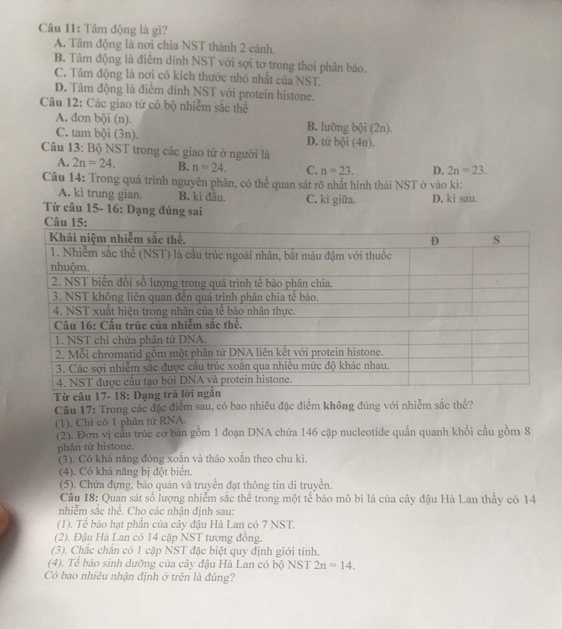 Tâm động là gi?
A. Tâm động là nơi chia NST thành 2 cánh.
B. Tâm động là điểm dính NST với sợi tơ trong thoi phân bào.
C. Tâm động là nơi có kích thước nhỏ nhất của NST.
D. Tâm động là điểm dính NST với protein histone.
Câu 12: Các giao từ có bộ nhiễm sắc thể
A. đơn bội (n). B. lưỡng bội (2n).
C. tam bội (3n). D. tứ bội (4n).
Câu 13: Bộ NST trong các giao tử ở người là
A. 2n=24. B. n=24. C. n=23.
D. 2n=23.
Câu 14: Trong quá trình nguyên phân, có thể quan sát rõ nhất hình thái NST ở vào kì:
A. kì trung gian. B. kì đầu. D. kì sau.
C. kì giữa.
Từ câu 15- 16: Dạng đúng sai
Từ câu 17- 18
Câu 17: Trong các đặc điểm sau, có bao nhiêu đặc điểm không đúng với nhiễm sắc thể?
(1). Chi có 1 phân tử RNA.
(2). Đơn vị cầu trúc cơ bản gồm 1 đoạn DNA chứa 146 cặp nucleotide quấn quanh khối cầu gồm 8
phân tử histone.
(3). Có khả năng đóng xoắn và tháo xoắn theo chu kì.
(4). Có khả năng bị đột biến.
(5). Chứa đựng, bảo quản và truyền đạt thông tin di truyền.
Câu 18: Quan sát số lượng nhiễm sắc thể trong một tế bào mô bì lá của cây đậu Hà Lan thấy có 14
nhiễm sắc thể. Cho các nhận định sau:
(1). Tế bào hạt phần của cây đậu Hà Lan có 7 NST.
(2). Đậu Hà Lan có 14 cặp NST tương đồng.
(3). Chắc chắn có 1 cặp NST đặc biệt quy định giới tính.
(4). Tế bào sinh dưỡng của cây đậu Hà Lan có bộ NST 2n=14.
Có bao nhiêu nhận định ở trên là đúng?
