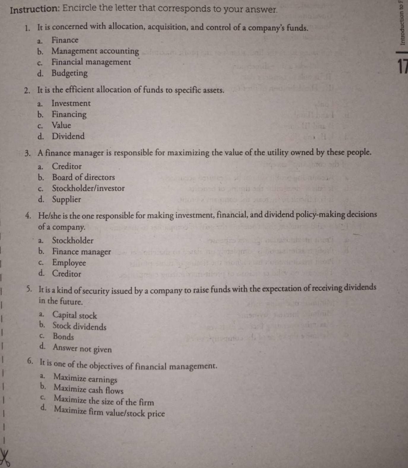 Instruction: Encircle the letter that corresponds to your answer.
1. It is concerned with allocation, acquisition, and control of a company’s funds.
a. Finance
§
b. Management accounting
c. Financial management
d. Budgeting
17
2. It is the efficient allocation of funds to specific assets.
a. Investment
b. Financing
c. Value
d. Dividend
3. A finance manager is responsible for maximizing the value of the utility owned by these people.
a. Creditor
b. Board of directors
c. Stockholder/investor
d. Supplier
4. He/she is the one responsible for making investment, financial, and dividend policy-making decisions
of a company.
a. Stockholder
b. Finance manager
c. Employee
d. Creditor
5. It is a kind of security issued by a company to raise funds with the expectation of receiving dividends
in the future.
a. Capital stock
b. Stock dividends
c. Bonds
d. Answer not given
6. It is one of the objectives of financial management.
a. Maximize earnings
b. Maximize cash flows
c. Maximize the size of the firm
d. Maximize firm value/stock price