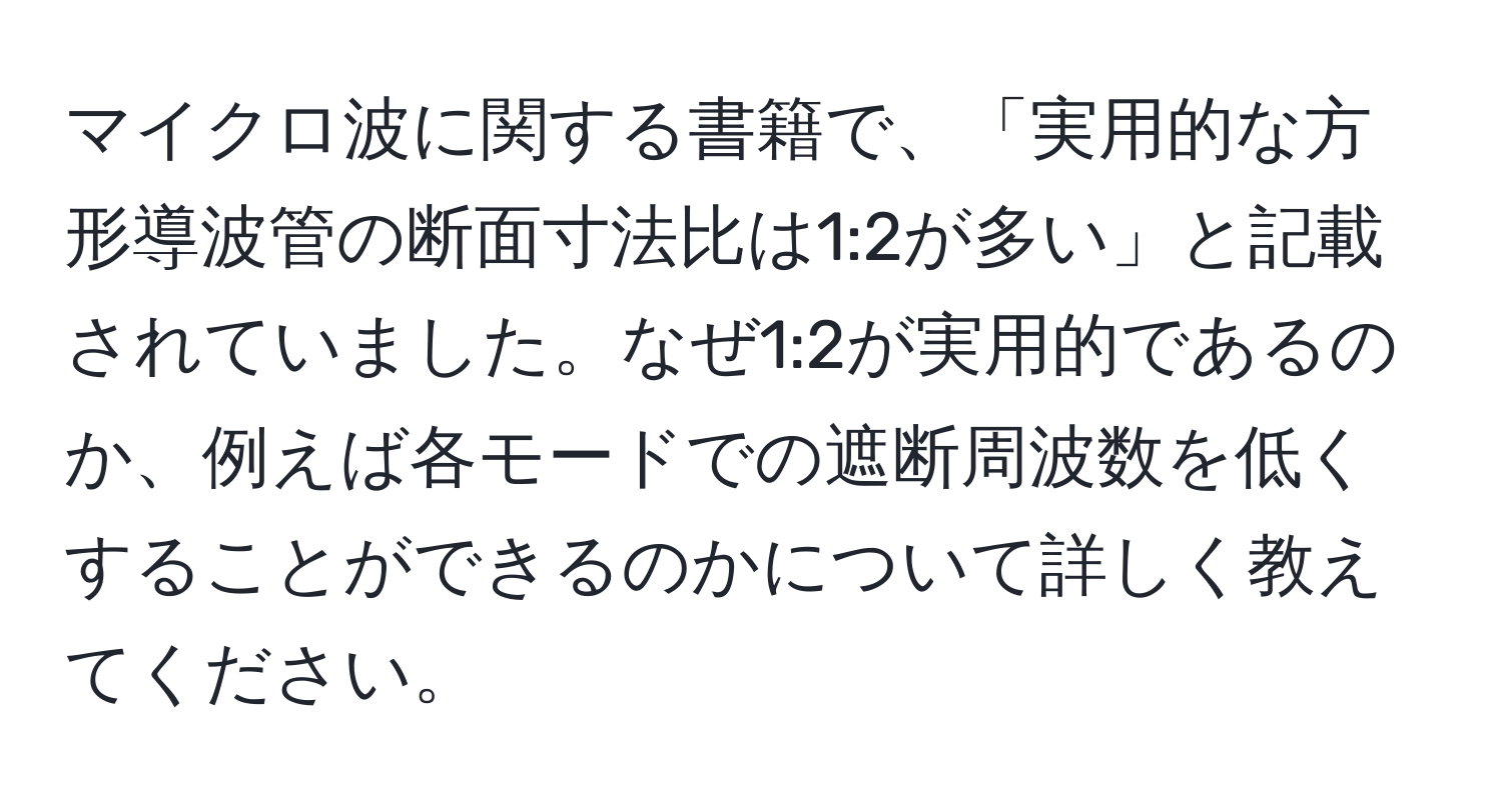 マイクロ波に関する書籍で、「実用的な方形導波管の断面寸法比は1:2が多い」と記載されていました。なぜ1:2が実用的であるのか、例えば各モードでの遮断周波数を低くすることができるのかについて詳しく教えてください。