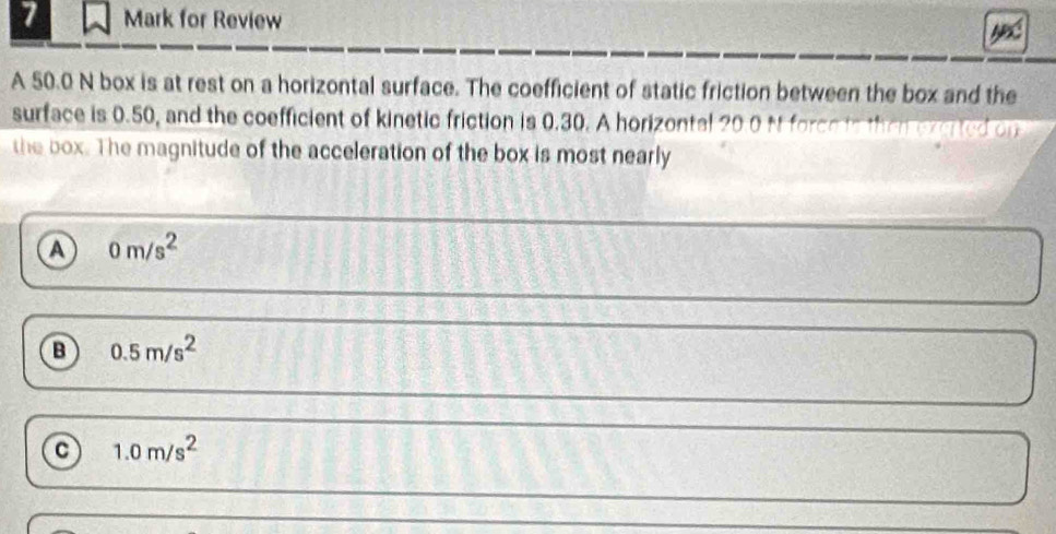 for Review
A 50.0 N box is at rest on a horizontal surface. The coefficient of static friction between the box and the
surface is 0.50, and the coefficient of kinetic friction is 0.30. A horizontal 20 0 Mt forceto thei exerted on
the box. The magnitude of the acceleration of the box is most nearly
a 0m/s^2
B 0.5m/s^2
c 1.0m/s^2