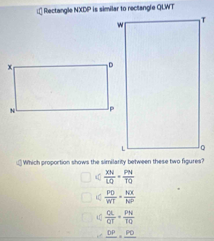 Rectangle NXDP is similar to rectangle QLWT
Which proportion shows the similarity between these two figures?

 XN/LQ = PN/TQ 
 PD/WT = NX/NP 
 QL/QT = PN/TQ 
_ DP=_ PD