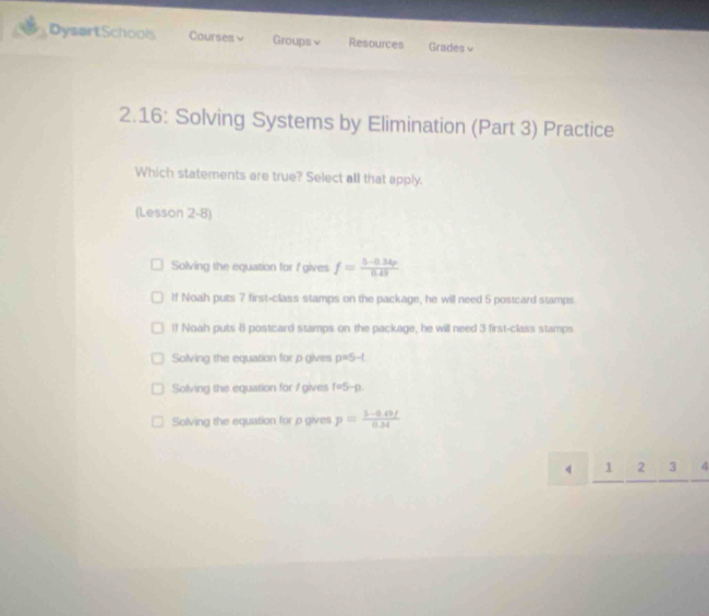 DysartSchools Courses√ Groups≌ Resources Grades √
2.16: Solving Systems by Elimination (Part 3) Practice
Which statements are true? Select all that apply.
(Lesson 2-8)
Solving the equation for f gives f= (5-0.34p)/0.49 
If Noah puts 7 first-class stamps on the package, he will need 5 postcard stamps.
If Noah puts 8 postcard stamps on the package, he will need 3 first-class stamps
Solving the equation for p gives p=5-t
Solving the equation for I gives 1=5-p
Solving the equation for p gives p= (5-0.49f)/0.34 
4 1 2 3 4