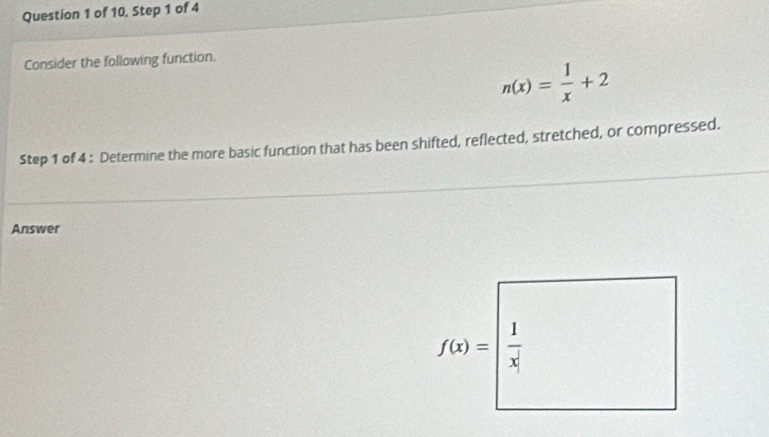 of 10, Step 1 of 4 
Consider the following function.
n(x)= 1/x +2
Step 1 of 4 : Determine the more basic function that has been shifted, reflected, stretched, or compressed. 
Answer
f(x)=| 1/x| 