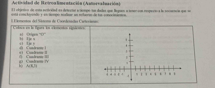 Actividad de Retroalimentación (Autoevaluación) 
El objetivo de esta actividad es detectar a tiempo tus dudas que llegues a tener con respecto a la secuencia que se 
está concluyendo y en tiempo realizar un refuerzo de tus conocimientos. 
1.Elementos del Sistema de Coordenadas Cartesianas: 
Coloca en la fígura los elementos siguientes: 
a) Origen “O” 
b) Eje x
c) Eje y
d) Cuadrante I 
e) Cuadrante II 
f) Cuadrante III 
g) Cuadrante IV 
h) A(8,3)