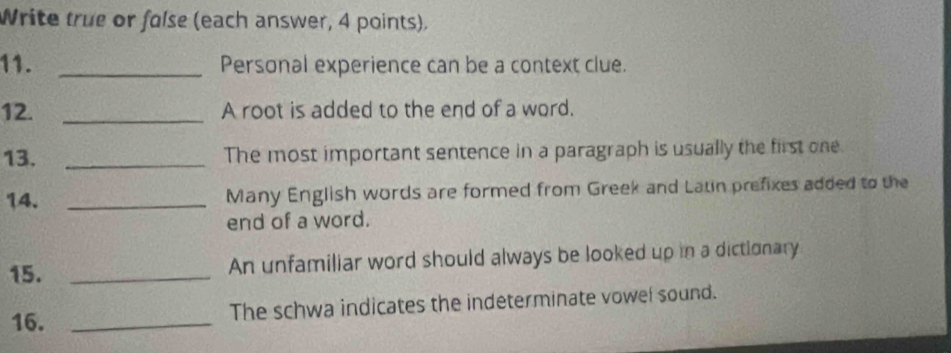 Write true or false (each answer, 4 points). 
11. _Personal experience can be a context clue. 
12. _A root is added to the end of a word. 
13. _The most important sentence in a paragraph is usually the first one. 
14. _Many English words are formed from Greek and Laun prefixes added to the 
end of a word. 
15. _An unfamiliar word should always be looked up in a dictionary 
16. _The schwa indicates the indeterminate vowel sound.