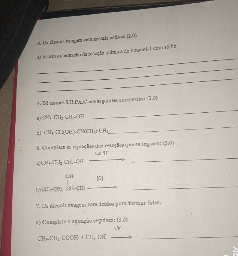 Os álcoois reagem com metais activos (2.0)
_ 
a) Escreva a equação da reacção química do butanol-1 com sódio 
_ 
_ 
5. Dê nomes I.U.PA.C aos seguintes compostos: (3.0)
a) CH_3-CH_2--CH_2. OH 
_ 
b) CH_3-CH(OH)-CH(CH_3)-CH_3
_ 
6. Complete as equações das reacções que se seguem: (5.0)
_ 
Cat./H^+ 
a) CH_3-CH_2-CH_2-OH _  
b) beginarrayr OH [H_3CH_3· CH_2-CH-CH _ 
7. Os álcoois reagem com ácidos para formar éster. 
a) Complete a equação seguinte: (3.0)
Cat 
_ CH_3-CH_2^-COOH+CH_3^-OHto