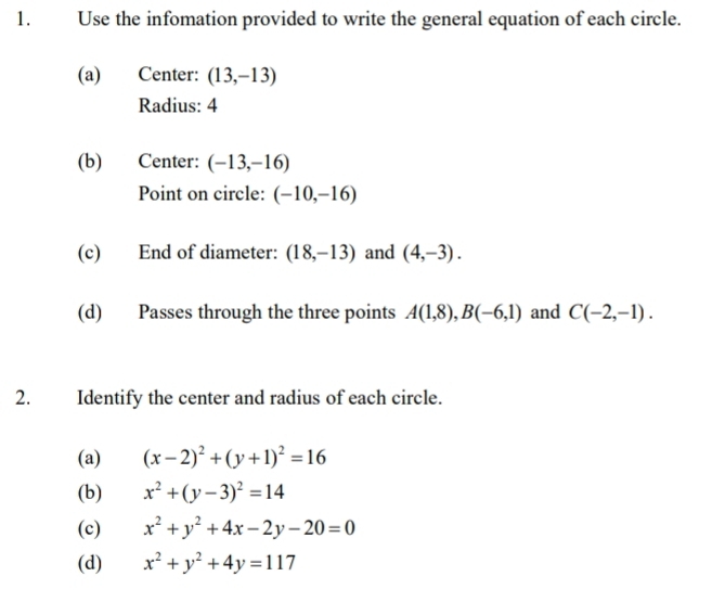 Use the infomation provided to write the general equation of each circle. 
(a) Center: (13,-13)
Radius: 4 
(b) Center: (-13,-16)
Point on circle: (-10,-16)
(c) End of diameter: (18,-13) and (4,-3). 
(d) Passes through the three points A(1,8), B(-6,1) and C(-2,-1). 
2. Identify the center and radius of each circle. 
(a) (x-2)^2+(y+1)^2=16
(b) x^2+(y-3)^2=14
(c) x^2+y^2+4x-2y-20=0
(d) x^2+y^2+4y=117