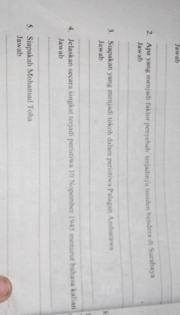 Jawab 
_ 
_ 
2. Apa yang menjadi faktor penyebab terjadinya insiden bendera di Surabaya 
_ 
Jawab 
_ 
3. Siapakan yang menjadi tokoh dalam peristiwa Palagan Ambarawa 
K 
Jawab 
_ 
_ 
4. Jelaskan secara singkat terjadi peristiwa 10 Nopember 1945 menurut bahasa kalian 
Jawab 
_ 
_ 
5. Siapakah Mohamad Toha 
Jawab 
_