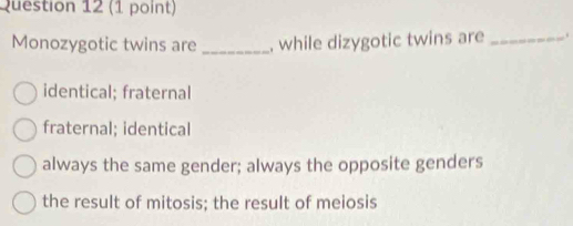 Monozygotic twins are _, while dizygotic twins are _.
identical; fraternal
fraternal; identical
always the same gender; always the opposite genders
the result of mitosis; the result of meiosis